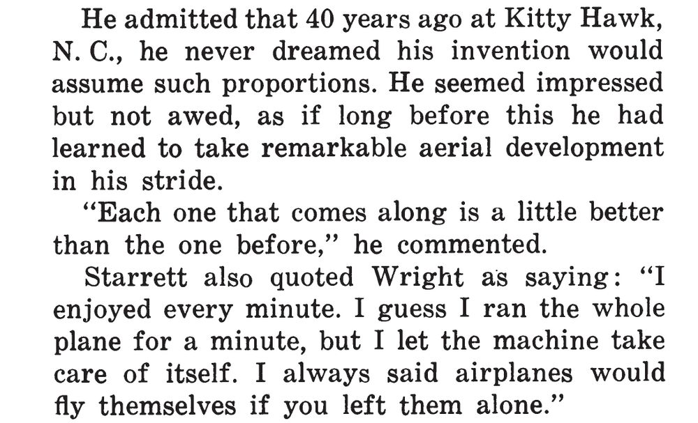 Screenshot of text:

He admitted that 40 years ago at Kitty Hawk, N. C., he never dreamed his invention would assume such proportions. He seemed impressed but not awed, as if long before this he had learned to take remarkable aerial development in his stride.
 
"Each one that comes along is a little better than the one before," he commented.

Starrett also quoted Wright as saying: "I enjoyed every minute. I guess I ran the whole plane for a minute, but I let the machine take care of itself. I always said airplanes would fly themselves if you left them alone."