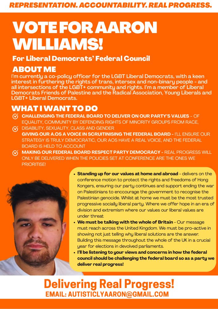 Image 1 (Orange leaflet with Aaron Williams photo)

A campaign leaflet with a bright orange background and bold white and orange text.
The top banner reads in uppercase: “REPRESENTATION. ACCOUNTABILITY. REAL PROGRESS.”

Main heading: “VOTE FOR AARON WILLIAMS! For Liberal Democrats’ Federal Council.”

Section: About Me
White text explains Aaron is a co-policy officer for the LGBT Liberal Democrats, interested in defending the rights of trans, intersex, non-binary people, and all intersections of the LGBT+ community. Mentions membership of Liberal Democrats Friends of Palestine, Radical Association, Young Liberals, and LGBT+ Liberal Democrats.

Section: What I Want To Do
With tick-mark icons, bullet points include:
	•	Challenging the Federal Board to deliver on party values (equality, minority rights across race, disability, sexuality, class, and gender).
	•	Giving Associated Organisations a voice in scrutinising the Federal Board.
	•	Ensuring respect for party democracy.

Yellow text box lists key commitments: standing up for values at home and abroad (mentioning Hong Kongers and Palestinians), ensuring Liberal Democrats remain progressive and socially liberal, spreading the message across the UK, and listening to members’ views.

Photo: On the lower left, there is a portrait of Aaron Williams. They have short dark hair, a trimmed beard, and are wearing a white t-shirt against a plain light background.

Footer text: White strip with bold orange slogan: “Delivering Real Progress!” followed by email: autisticlyaaron@gmail.com.