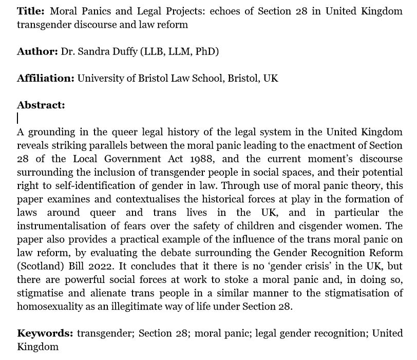 Title: Moral Panics and Legal Projects: echoes of Section 28 in United Kingdom transgender discourse and law reform

Author: Dr. Sandra Duffy (LLB, LLM, PhD)

Affiliation: University of Bristol Law School, Bristol, UK

Abstract:

A grounding in the queer legal history of the legal system in the United Kingdom reveals striking parallels between the moral panic leading to the enactment of Section 28 of the Local Government Act 1988, and the current moment’s discourse surrounding the inclusion of transgender people in social spaces, and their potential right to self-identification of gender in law. Through use of moral panic theory, this paper examines and contextualises the historical forces at play in the formation of laws around queer and trans lives in the UK, and in particular the instrumentalisation of fears over the safety of children and cisgender women. The paper also provides a practical example of the influence of the trans moral panic on law reform, by evaluating the debate surrounding the Gender Recognition Reform (Scotland) Bill 2022. It concludes that it there is no ‘gender crisis’ in the UK, but there are powerful social forces at work to stoke a moral panic and, in doing so, stigmatise and alienate trans people in a similar manner to the stigmatisation of homosexuality as an illegitimate way of life under Section 28.

Keywords: transgender; Section 28; moral panic; legal gender recognition; United Kingdom