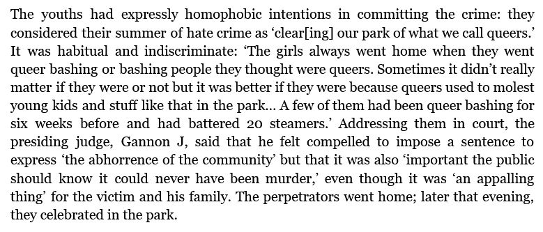The youths had expressly homophobic intentions in committing the crime: they considered their summer of hate crime as ‘clear[ing] our park of what we call queers.’ It was habitual and indiscriminate: ‘The girls always went home when they went queer bashing or bashing people they thought were queers. Sometimes it didn’t really matter if they were or not but it was better if they were because queers used to molest young kids and stuff like that in the park… A few of them had been queer bashing for six weeks before and had battered 20 steamers.’ Addressing them in court, the presiding judge, Gannon J, said that he felt compelled to impose a sentence to express ‘the abhorrence of the community’ but that it was also ‘important the public should know it could never have been murder,’ even though it was ‘an appalling thing’ for the victim and his family. The perpetrators went home; later that evening, they celebrated in the park. 