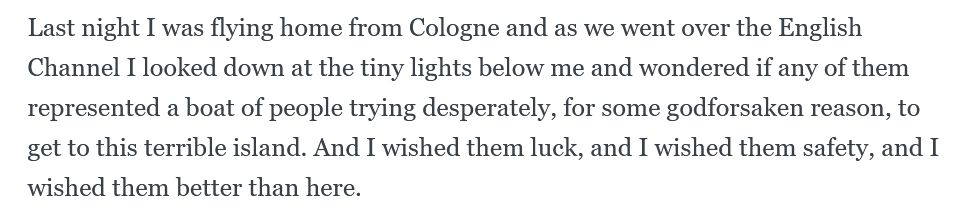 Last night I was flying home from Cologne and as we went over the English Channel I looked down at the tiny lights below me and wondered if any of them represented a boat of people trying desperately, for some godforsaken reason, to get to this terrible island. And I wished them luck, and I wished them safety, and I wished them better than here.