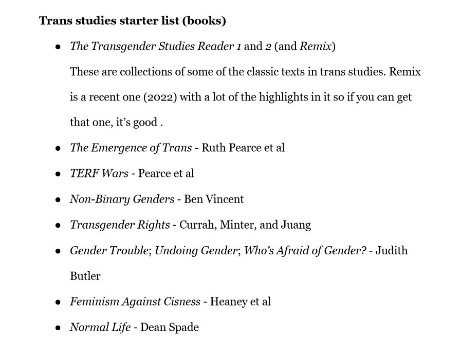 Trans studies starter list (books)
The Transgender Studies Reader 1 and 2 (and Remix)
These are collections of some of the classic texts in trans studies. Remix is a recent one (2022) with a lot of the highlights in it so if you can get that one, it’s good .
The Emergence of Trans - Ruth Pearce et al
TERF Wars - Pearce et al 
Non-Binary Genders - Ben Vincent
Transgender Rights - Currah, Minter, and Juang
Gender Trouble; Undoing Gender; Who’s Afraid of Gender? - Judith Butler
Feminism Against Cisness - Heaney et al
Normal Life - Dean Spade