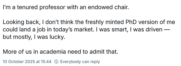 I'm a tenured professor with an endowed chair.

Looking back, I don't think the freshly minted PhD version of me could land a job in today's market. I was smart, I was driven - but mostly, I was lucky.

More of us in academia need to admit that.