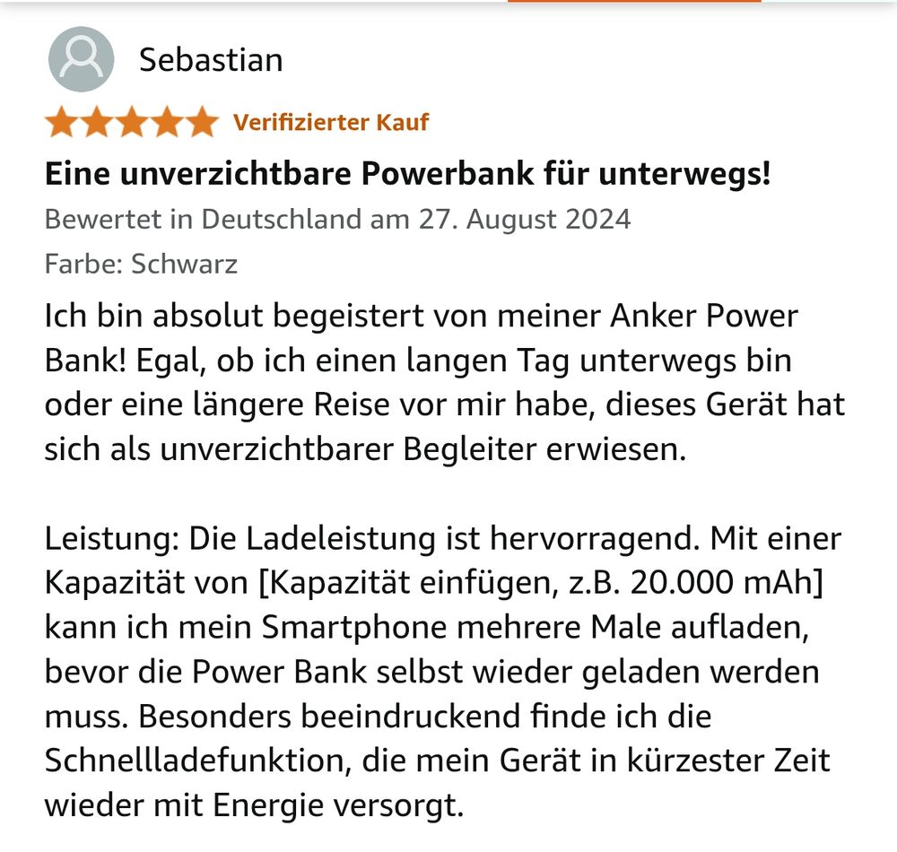 Amazon-Bewertung, 5 Sterne. Text: Ich bin absolut begeistert von meiner Anker Power Bank! Egal, ob ich einen langen Tag unterwegs bin oder eine längere Reise vor mir habe, dieses Gerät hat sich als unverzichtbarer Begleiter erwiesen.

Leistung: Die Ladeleistung ist hervorragend. Mit einer Kapazität von [Kapazität einfügen, z.B. 20.000 mAh] kann ich mein Smartphone mehrere Male aufladen, bevor die Power Bank selbst wieder geladen werden muss. Besonders beeindruckend finde ich die Schnellladefunktion, die mein Gerät in kürzester Zeit wieder mit Energie versorgt.