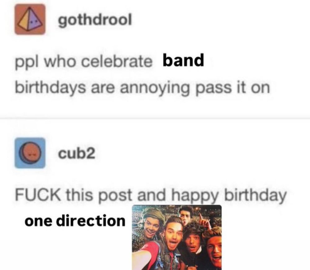 user gothdrool
ppl who celebrate band
birthdays are annoying pass it on
user cub2
FUCK this post and happy birthday one direction 