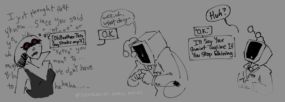 Panel 3: Queen rolling her eyes and thinking "Oh Brother This Guy Stinks.mp3" in front of a background of Tenna shakily whining/guilt tripping.
Panel 4: Tenna, his screen off and a tear rolling down his face, taps his index fingers together again as he asks "Well, uh, what do y--" before being cut off by Queen who says "O.K."
Panel 5: Tenna, screen still off, lifts up his head to look at her. "Huh?" he asks. Queen says "'O.K.' I'll Say Your Quaint Tagline If You Stop Whining"