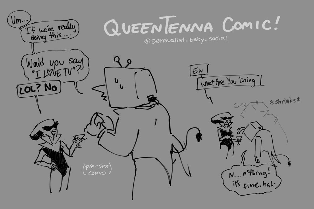 Title: QueenTenna Comic!
Panel 1: (Pre-sex conversation) Tenna nervously taps his index fingers together, "Um... If we're really doing this... Would you say I LOVE TV?" Queen, holding a martini glass of battery acid, points at him and says "LOL? No"
Panel 2: Tenna shrinks down, looking depressed. Queen asks, "Ew What are you doing" and he shakily responds with "N.. nothing! It's fine, hah."