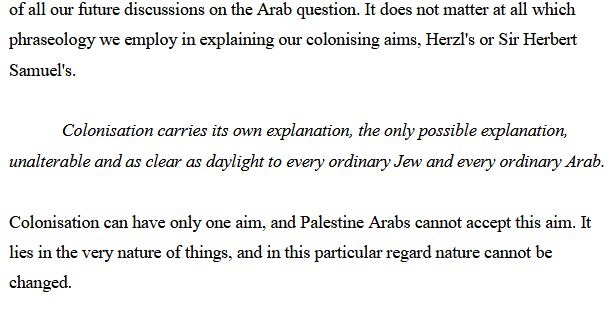 It does not matter at all which phraseology we employ in explaining our colonising aims, Herzl's or Sir Herbert Samuel's. Colonisation carries its own explanation, the only possible explanation, unalterable and as clear as daylight to every ordinary Jew and every ordinary Arab. Colonisation can have only one aim, and Palestine Arabs cannot accept this aim. It lies in the very nature of things, and in this particular regard nature cannot be changed