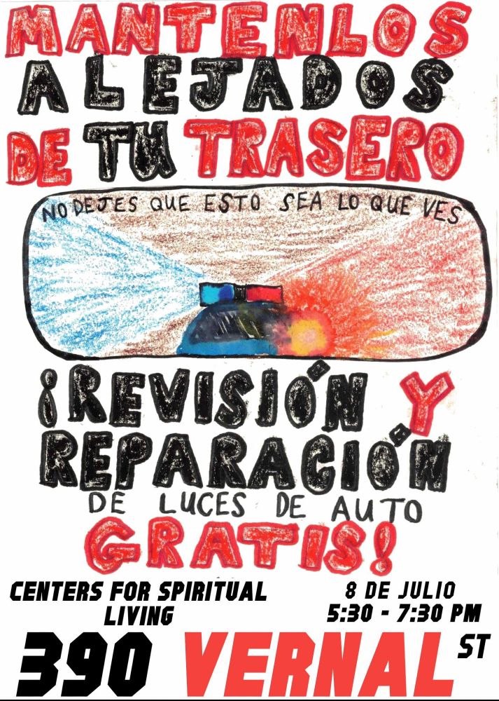 Event flyer in spanish
Hand drawn flyer with big bold letters. Hand drawn image of a cop car with lights on in a rear view mirror that says &quot;no dejes que esto sea lo que ves&quot;. Rest of text says:

MANTENLOS ALEJADOS DE TU TRASERO

!REVISIÓN Y REPARACIÓN DE LUCES DE AUTO GRATIS!

8 de Julio 5:30-7:30pm 

Centers for Spiritual Living 
390 Vernal St
