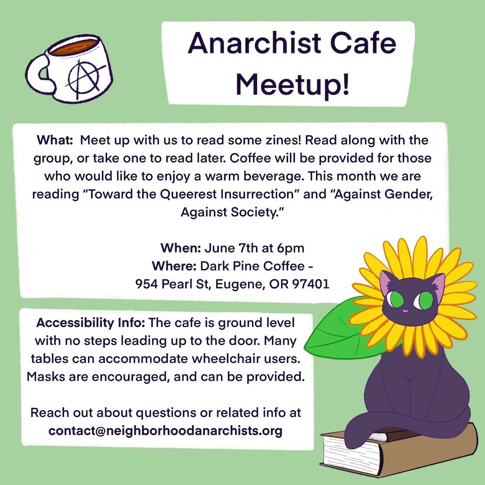 Event flyer. Green background. Illustrations of a cup of coffee with an anarchist "A" on it, and an illustration of a cat with a flower mane necklace sitting on some books. Text reads:

Anarchist Cafe Meetup!
What: Meet up with us to read some zines! Read along with the group, or take one to read later. Coffee will be provided for those who would like to enjoy a warm beverage. This month we are reading "Toward the Queerest Insurrection" and "Against Gender, Against Society."

When: June 7th at 6pm
Where: Dark Pine Coffee -
954 Pearl St, Eugene, OR 97401

Accessibility Info: The cafe is ground level with no steps leading up to the door. Many tables can accommodate wheelchair users.
Masks are encouraged, and can be provided.

Reach out about questions or related info at contact@neighborhoodanarchists.org
