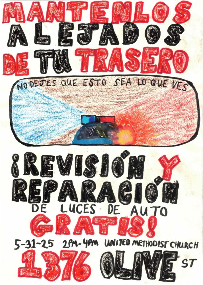Event flyer in spanish
Hand drawn flyer with big bold letters. Hand drawn image of a cop car with lights on in a rear view mirror that says "no dejes que esto sea lo que ves". Rest of text says:

MANTENLOS ALEJADOS DE TU TRASERO

!REVISIÓN Y REPARACIÓN DE LUCES DE AUTO GRATIS!

5-31-25 2PM-4PM 

UNITED METHODIST CHURCH 1376 OLIVE ST