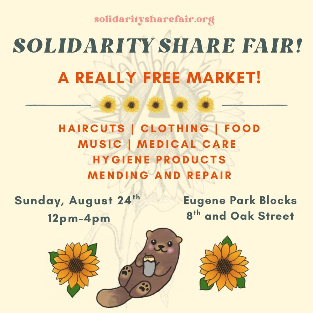 Event flyer. Light yellow background with sun flowers and a cute otter. Text reads:

SOLIDARITYSHAREFAIR.ORG

Solidarity Share Fair
A REALLY FREE MARKET!

HAIRCUTS | CLOTHING FOOD
MUSIC MEDICAL CARE
HYGIENE PRODUCTS
MENDING AND REPAIR

August 24th! 12-4pm

Eugene Park Blocks 
8th and Oak