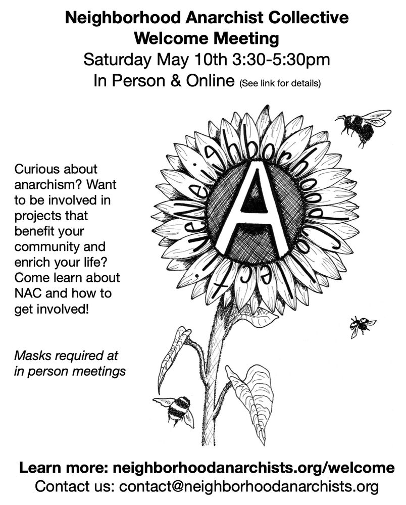 Event flyer. Simple white background. Image of the NAC logo: a hand drawn illustration of a sunflower with an "A" in the middle and "neighborhood collective" on the pedals. Text reads:

Neighborhood Anarchist Collective
Welcome Meeting

Saturday May 10th 3:30-5:30pm
In Person & Online (See link for details)

Curious about anarchism? Want to be involved in projects that benefit your community and enrich your life? Come learn about NAC and how to get involved!

Masks Required at in person meetings

Learn more: neighborhoodanarchists.org/welcome
Contact us: contact@neighborhoodanarchists.org