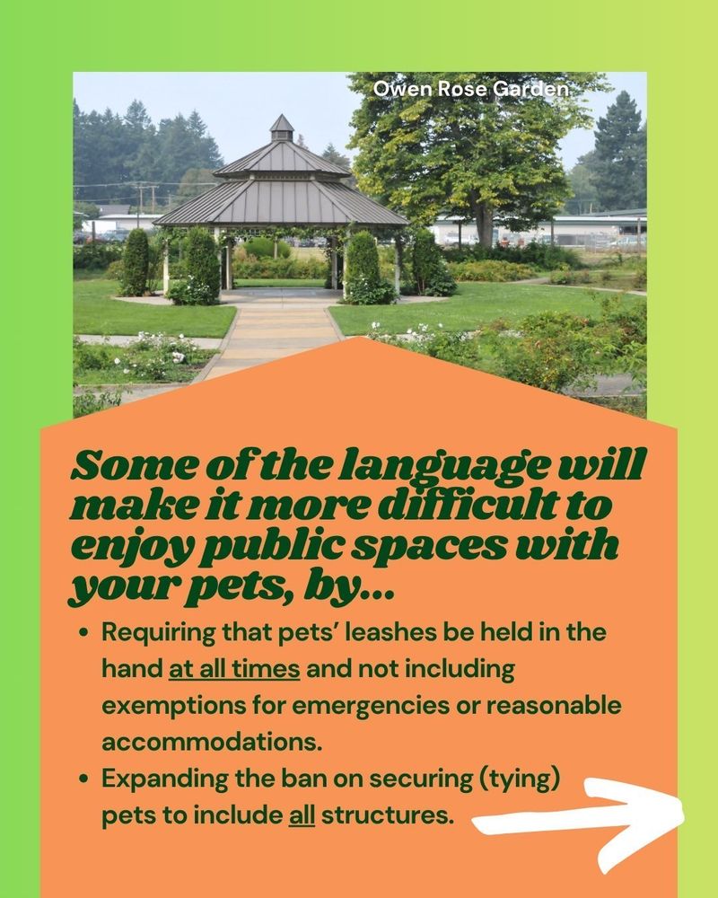 Some of the language will make it difficult to enjoy public spaces with your pets, by...

🐾 Requiring that pets’ leashes be held in the hand at all times and not including exemptions for emergencies or reasonable accommodations.
🌲 Expanding the ban on securing (tying) pets to include all structures.