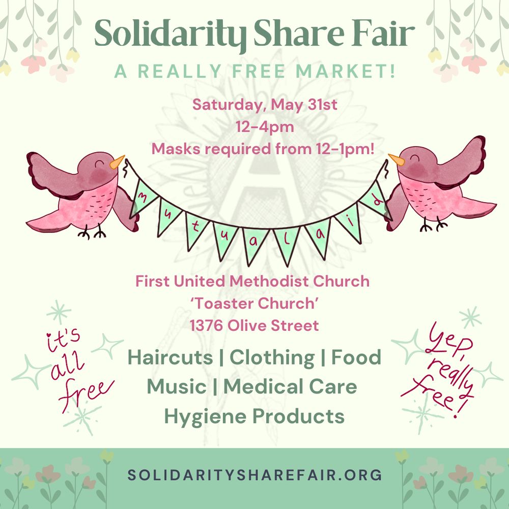Event flyer. Off white background with flowers and birds holding up a banner that says "Mutual Aid". Text reads:

Solidarity Share Fair
A REALLY FREE MARKET!

Saturday, May 31st 12-4pm
Masks required from 12-1pm!

First United Methodist Church 'Toaster Church'
1376 Olive Street

Volunteer | Donate | Provide a Service | Build Community

SOLIDARITYSHAREFAIR.ORG

it's all free
yep, really free!