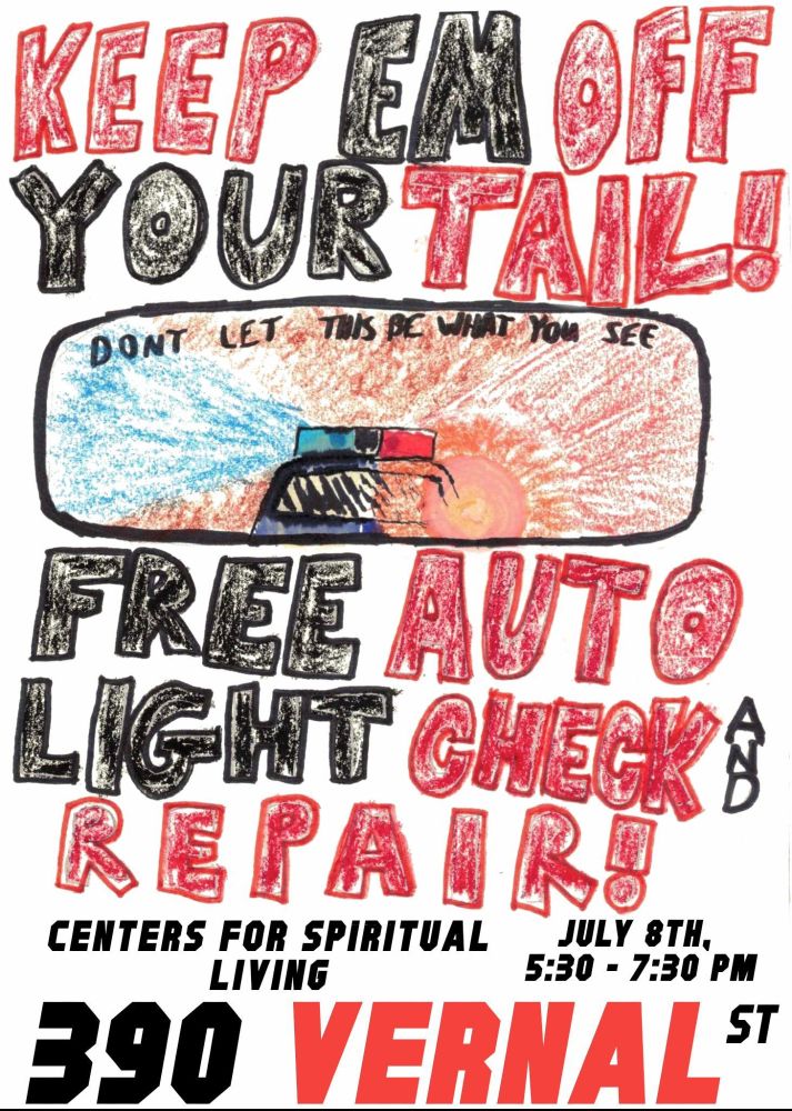 Event flyer
Hand drawn flyer with big bold letters. Hand drawn image of a cop car with lights on in a rear view mirror that says "Don't let this be what you see". Rest of text says:

KEEP EM OFF YOUR TAIL!

FREE  AUTO LIGHT CHECK AND REPAIR!

July 8th 5:30-7:30pm 

Centers for Spiritual Living 
390 Vernal St

