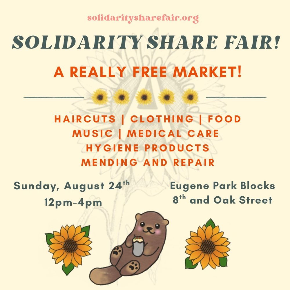 Event flyer. Light yellow background with sun flowers and a cute otter. Text reads:

SOLIDARITYSHAREFAIR.ORG

Solidarity Share Fair
A REALLY FREE MARKET!

HAIRCUTS | CLOTHING FOOD
MUSIC MEDICAL CARE
HYGIENE PRODUCTS
MENDING AND REPAIR

August 24th! 12-4pm

Eugene Park Blocks 
8th and Oak