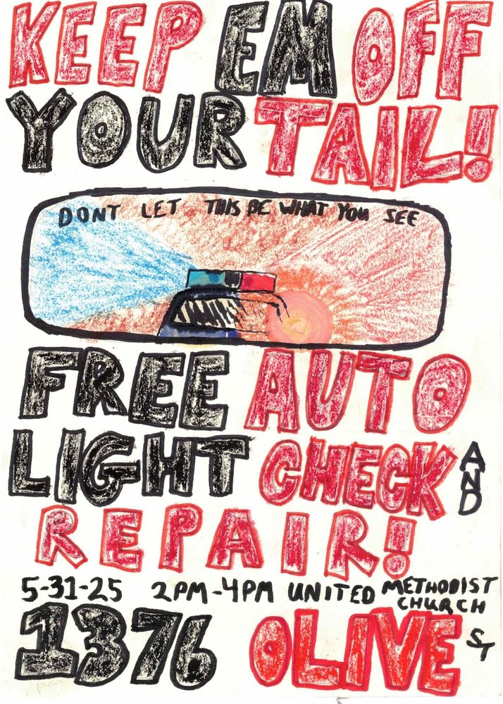 Event flyer
Hand drawn flyer with big bold letters. Hand drawn image of a cop car with lights on in a rear view mirror that says "Don't let this be what you see". Rest of text says:

KEEP EM OFF YOUR TAIL!

FREE  AUTO LIGHT CHECK AND REPAIR!

5-31-25 2PM-4PM 

UNITED METHODIST CHURCH 
1376 OLIVE ST 