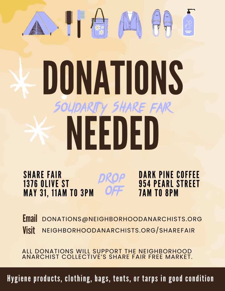 Flyer. Light yellow background. Pictures of a tent, hair care supplies, a bag, a jacket, shoes, and a bottle of something at the top. Text reads:
DONATIONS NEEDED
SOLIDARITY SHARE FAIR 
SHARE FAIR

DROP
OFF
1376 OLIVE ST
MAY 31, 11AM TO 3PM

DARK PINE COFFEE
954 PEARL STREET
7AM TO 8PM

Email DONATIONS@NEIGHBORHOODANARCHISTS.ORG

Visit NEIGHBORHOODANARCHISTS.ORG/SHAREFAIR

ALL DONATIONS WILL SUPPORT THE NEIGHBORHOOD ANARCHIST COLLECTIVE'S SHARE FAIR FREE MARKET.