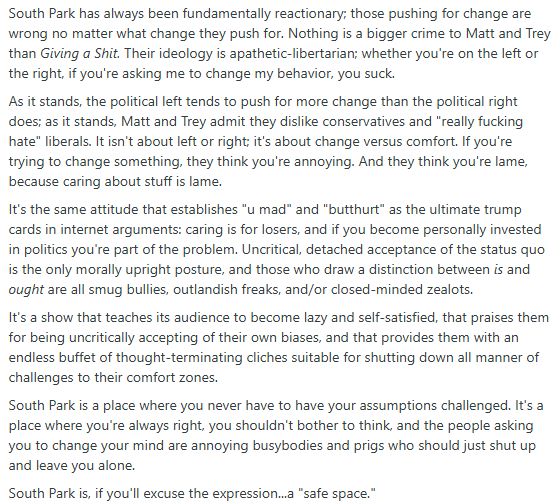South Park has always been fundamentally reactionary; those pushing for change are wrong no matter what change they push for. Nothing is a bigger crime to Matt and Trey than Giving a Shit. Their ideology is apathetic-libertarian; whether you're on the left or the right, if you're asking me to change my behavior, you suck.

As it stands, the political left tends to push for more change than the political right does; as it stands, Matt and Trey admit they dislike conservatives and "really fucking hate" liberals. It isn't about left or right; it's about change versus comfort. If you're trying to change something, they think you're annoying. And they think you're lame, because caring about stuff is lame.

It's the same attitude that establishes "u mad" and "butthurt" as the ultimate trump cards in internet arguments: caring is for losers, and if you become personally invested in politics you're part of the problem. Uncritical, detached acceptance of the status quo is the only morally upright posture, and those who draw a distinction between is and ought are all smug bullies, outlandish freaks, and/or closed-minded zealots.

It's a show that teaches its audience to become lazy and self-satisfied, that praises them for being uncritically accepting of their own biases, and that provides them with an endless buffet of thought-terminating cliches suitable for shutting down all manner of challenges to their comfort zones.

South Park is a place where you never have to have your assumptions challenged. It's a place where you're always right, you shouldn't bother to think, and the people asking you to change your mind are annoying busybodies and prigs who should just shut up and leave you alone.

South Park is, if you'll excuse the expression...a "safe space."