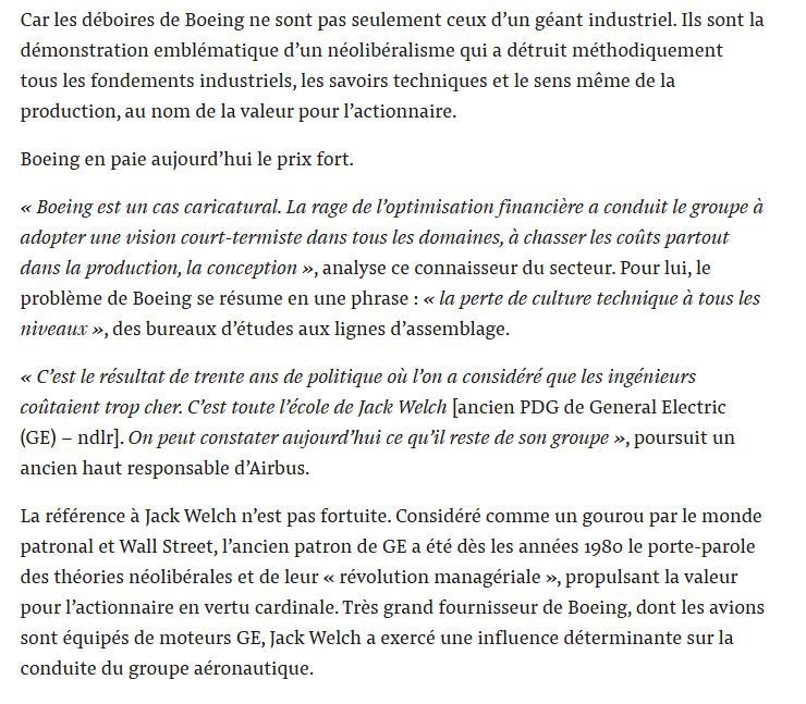 Car les déboires de Boeing ne sont pas seulement ceux d’un géant industriel. Ils sont la démonstration emblématique d’un néolibéralisme qui a détruit méthodiquement tous les fondements industriels, les savoirs techniques et le sens même de la production, au nom de la valeur pour l’actionnaire.

Boeing en paie aujourd’hui le prix fort.

« Boeing est un cas caricatural. La rage de l’optimisation financière a conduit le groupe à adopter une vision court-termiste dans tous les domaines, à chasser les coûts partout dans la production, la conception », analyse ce connaisseur du secteur. Pour lui, le problème de Boeing se résume en une phrase : « la perte de culture technique à tous les niveaux », des bureaux d’études aux lignes d’assemblage.

« C’est le résultat de trente ans de politique où l’on a considéré que les ingénieurs coûtaient trop cher. C’est toute l’école de Jack Welch [ancien PDG de General Electric (GE) – ndlr]. On peut constater aujourd’hui ce qu’il reste de son groupe », poursuit un ancien haut responsable d’Airbus.

La référence à Jack Welch n’est pas fortuite. Considéré comme un gourou par le monde patronal et Wall Street, l’ancien patron de GE a été dès les années 1980 le porte-parole des théories néolibérales et de leur « révolution managériale », propulsant la valeur pour l’actionnaire en vertu cardinale. Très grand fournisseur de Boeing, dont les avions sont équipés de moteurs GE, Jack Welch a exercé une influence déterminante sur la conduite du groupe aéronautique.