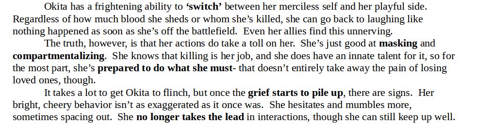 Screenshot, black text on white background.  Reads as follows;

"Okita has a frightening ability to ‘switch’ between her merciless self and her playful side.  Regardless of how much blood she sheds or whom she’s killed, she can go back to laughing like nothing happened as soon as she’s off the battlefield.  Even her allies find this unnerving.

The truth, however, is that her actions do take a toll on her.  She’s just good at masking and compartmentalizing.  She knows that killing is her job, and she does have an innate talent for it, so for the most part, she’s prepared to do what she must- that doesn’t entirely take away the pain of losing loved ones, though.

It takes a lot to get Okita to flinch, but once the grief starts to pile up, there are signs.  Her bright, cheery behavior isn’t as exaggerated as it once was.  She hesitates and mumbles more, sometimes spacing out.  She no longer takes the lead in interactions, though she can still keep up well."