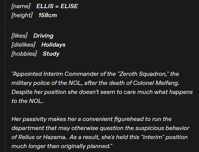 Screenshot of a textpost.  Reads as follows;

"Name:  Ellis Elise.  Height: 158cm.

Likes: Driving.  Dislikes: Holidays.  Hobbies: Study.

Appointed Interim Commander of the 'Zeroth Squadron,' the military police of the NOL, after the death of Colonel Meifang.  Despite her position she doesn't seem to care much what happens to the NOL.

Her passivity makes her a convenient figurehead to run the department that may otherwise question the suspicious behavior of Relius or Hazama.  As a result, she's held this 'interim' position much longer than originally planned."