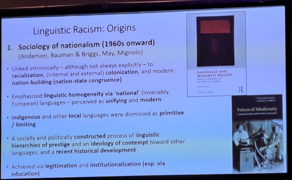Linguistic Racism:
Origins 1. Sociology of nationalism (1960s onward) (Anderson, Bauman & Briggs, May, Mignolo)
 • Linked Intrinsically - although not always explicitly - to racialization, (internal and external) colonization, and modern nation-building (nation-state congruence)
 • Emphasized linguistic homogeneity via 'national' (invariably, European) languages-perceived as unifying and modern
• Indigenous and other local languages were dismissed as primitive / limiting
• A socially and politically constructed process of linguistic hierarchies of prestige and an ideology of contempt toward other languages, and a recent historical development
 • Achieved via legitimation and institutionalization (esp, via education)
(text automatically recognised)