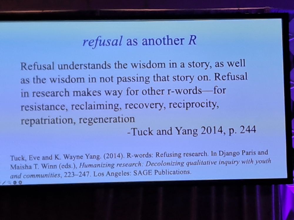 refusal as another R
Refusal understands the wisdom in a story, as well as the wisdom in not passing that story on. Refusal in research makes way for other r-words- for resistance, reclaiming, recovery, reciprocity. repatriation, regeneration -Tuck and Yang 2014, p. 244