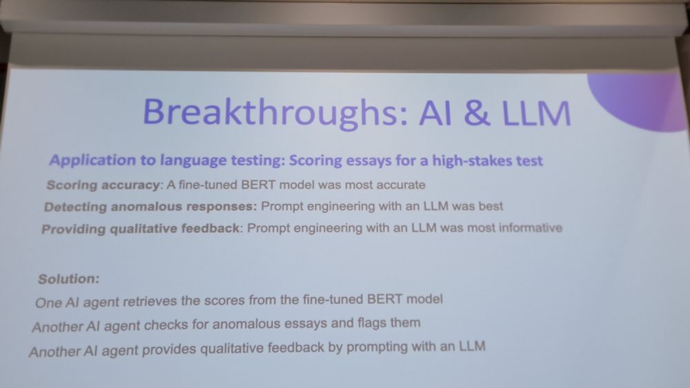 Breakthroughs: Al & LLM  
Application to language testing: Scoring essays for a high-stakes test  Scoring accuracy: A fine-tuned BERT model was most accurate  Detecting anomalous responses: Prompt engineering with an LLM was best  Providing qualitative feedback: Prompt engineering with an LLM was most informative  
Solution:  One Al agent retrieves the scores from the fine-tuned BERT model  Another Al agent checks for anomalous essays and flags them  Another Al agent provides qualitative feedback by prompting with an LLM  
