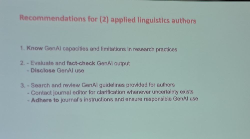 Recommendations for applied linguistics authors

1)Know GenAl capacities and limitations in research practices
2) Evaluate and fact-check GenAl output - Disclose GenAl use
3) Search and review GenAl guidelines provided for authors - Contact journal editor for clarification whenever uncertainty exists - Adhere to journal's instructions and ensure responsible GenAl use