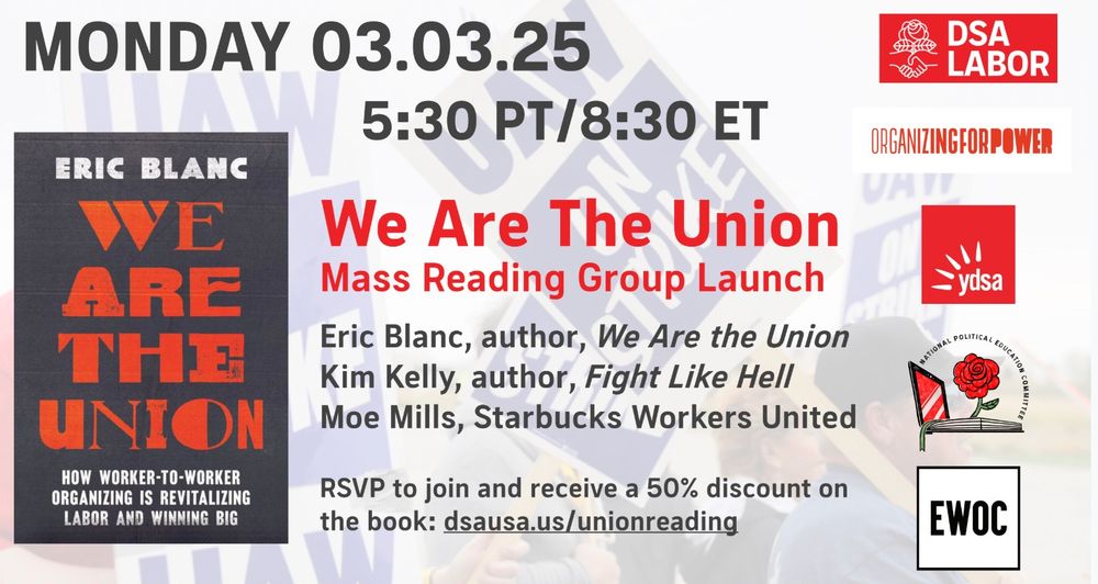 What: Launch event for a national and international reading group on the book We Are the Union, featuring a discussion with its author Eric Blanc, labor writer Kim Kelly (author, Fight Like Hell), and Moe Mills of Starbucks Workers United.

When: March 3, 2025, 8:30 ET/ 5:30 PT

Sponsors: Democratic Socialists of America's National Labor Commission and Political Education Committee, Young Democratic Socialists of America, Emergency Workplace Organizing Committee, and Organizing for Power