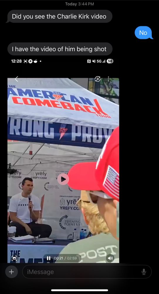 Screen shot of a text:
“Did you see the video of Charlie Kirk?”
“No”
“I have the video of him getting shot”
Screen shot of the first frame of the video 