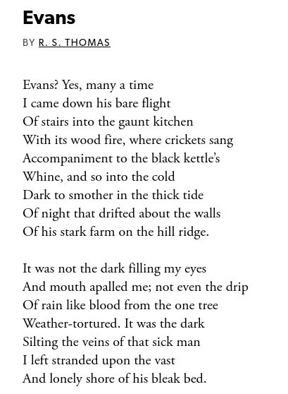 Evans? Yes, many a time
I came down his bare flight
Of stairs into the gaunt kitchen
With its wood fire, where crickets sang
Accompaniment to the black kettle’s
Whine, and so into the cold
Dark to smother in the thick tide
Of night that drifted about the walls
Of his stark farm on the hill ridge.

It was not the dark filling my eyes
And mouth apalled me; not even the drip
Of rain like blood from the one tree
Weather-tortured. It was the dark
Silting the veins of that sick man
I left stranded upon the vast
And lonely shore of his bleak bed.