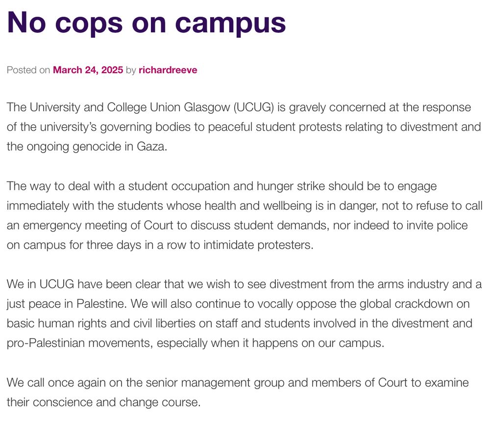 The University and College Union Glasgow (UCUG) is gravely concerned at the response of the university’s governing bodies to peaceful student protests relating to divestment and the ongoing genocide in Gaza.

The way to deal with a student occupation and hunger strike should be to engage immediately with the students whose health and wellbeing is in danger, not to refuse to call an emergency meeting of Court to discuss student demands, nor indeed to invite police on campus for three days in a row to intimidate protesters.

We in UCUG have been clear that we wish to see divestment from the arms industry and a just peace in Palestine. We will also continue to vocally oppose the global crackdown on basic human rights and civil liberties on staff and students involved in the divestment and pro-Palestinian movements, especially when it happens on our campus.

We call once again on the senior management group and members of Court to examine their conscience and change course.