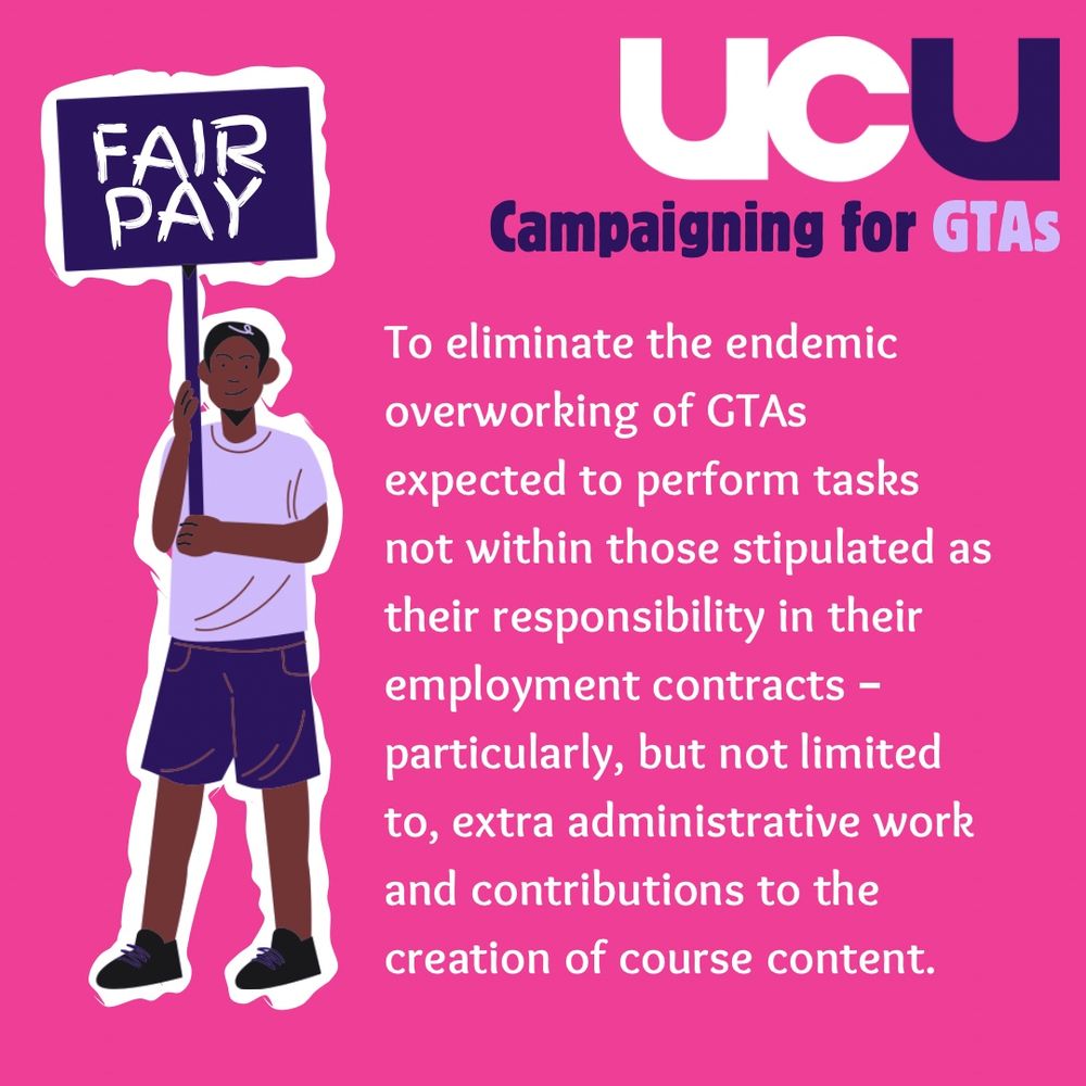 Fair pay: To eliminate the endemic overworking of GTAs expected to perform tasks not within those stipulated as their responsibility in their employment contracts – particularly, but not limited to, extra administrative work and contributions to the creation of course content.