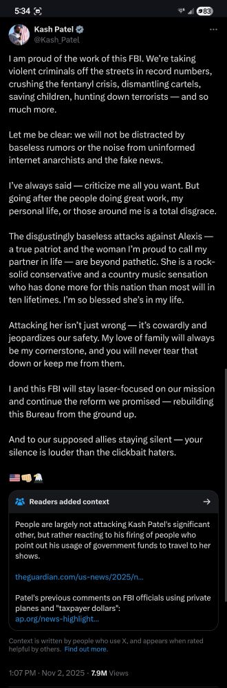 Kash Patel on twitter:

I am proud of the work of this FBI. We’re taking violent criminals off the streets in record numbers, crushing the fentanyl crisis, dismantling cartels, saving children, hunting down terrorists — and so much more.

Let me be clear: we will not be distracted by baseless rumors or the noise from uninformed internet anarchists and the fake news.

I’ve always said — criticize me all you want. But going after the people doing great work, my personal life, or those around me is a total disgrace.

The disgustingly baseless attacks against Alexis — a true patriot and the woman I’m proud to call my partner in life — are beyond pathetic. She is a rock-solid conservative and a country music sensation who has done more for this nation than most will in ten lifetimes. I’m so blessed she’s in my life. 

Attacking her isn’t just wrong — it’s cowardly and jeopardizes our safety. My love of family will always be my cornerstone, and you will never tear that down or keep me from them. 

I and this FBI will stay laser-focused on our mission and continue the reform we promised — rebuilding this Bureau from the ground up.

And to our supposed allies staying silent — your silence is louder than the clickbait haters.

🇺🇸👊🏼🦅

Readers added context (links excluded):
People are largely not attacking Kash Patel's significant other, but rather reacting to his firing of people who point out his usage of government funds to travel to her shows.


Patel's previous comments on FBI officials using private planes and "taxpayer dollars"