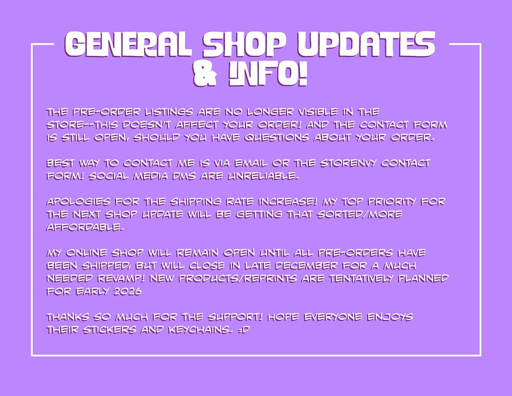 Information graphic. The text reads: General Shop Updates and Info! The preorder listings are no longer visible in the store--this doesn't affect your order! And the contact form is still open, should you have questions about your order. Best way to contact me is via email or the storenvy contact form! Social media DMs are unreliable. Apologies for the shipping rate increase! My top priority for the next shop update will be getting that sorted/more affordable. My online shop will remain open until all pre-orders have shipped, but will close in late December for a much needed revamp! New products/reprints are tentatively planned for early 2026. Thanks so much for the support! hope everyone enjoys their stickers and keychains. :D
