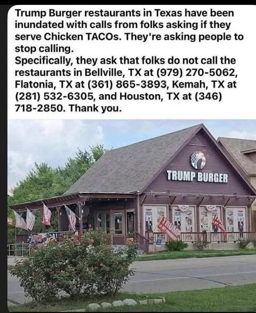 When sharing this post, it is recommended to use T-rump or just Rump Burgers.

A picture of a Trump Burger restaurant in Texas. These Trump Burger restaurants are asking people not to call them, asking if they sell Chicken Tacos. They also provide phone numbers to the restaurants which are in Bellville, Flatonia, Kemah and Houston, TX

Bellville, TX 979-270-5062
Flatonia, TX 361-865-3893
Kemah, TX 281-532-6305
Houston, TX 346 718 2850
of the restaurants that are being inundated with phone calls. 

The Yelp review is interesting:
https://www.yelp.com/biz/trump-burger-bellville