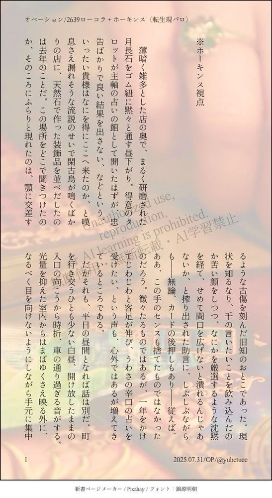 Unauthorized use, 
reproduction, 
or AI learning is prohibited. 
無断使用・無断転載・AI学習禁止



※ホーキンス視点



　薄暗く雑多とした店の奥で、まるく研磨された月長石をゴム紐に黙々と通す昼下がり。得意のタロットが主軸の占いの館として開いたはずが、忠告ばかりで良い結果を出さない、などという、いったい貴様はなにを得にここへ来たのか、と嘆息さえ漏れそうな流説のせいで閑古鳥が鳴くばかりの店に、天然石で作った装飾品を並べだしたのは去年のことだ。この場所をどこで聞きつけたのか、そのころにふらりと現れたのは、顎に交差するような古傷を刻んだ旧知のおとこであった。現状を知るなり、千の言いたいことを飲み込んだのか苦い顔をしつつ、なにかを厳選するような沈黙を経て、せめて間口を広げないと潰れるんじゃあないか、と搾り出された助言に、しぶしぶながらも──無論、カードの後押しもあり──従えば、ああ、この手のセンスも捨てたものではなかったのだろう。微々たるものではあるが、一年をかけてじわじわと客足が伸び、うわさの辛口の占いを受けたい、という声も、心外ではあるが増えてきているところである。
　だがそれも、平日の昼間となれば話は別だ。町を行き交うひとも少ない白昼、開け放したままの入口の向こうから時折、車の通り過ぎる音がする。光量を抑えた室内からはまばゆくさえ映る外に、なるべく目を向けないようにしながら手元に集中