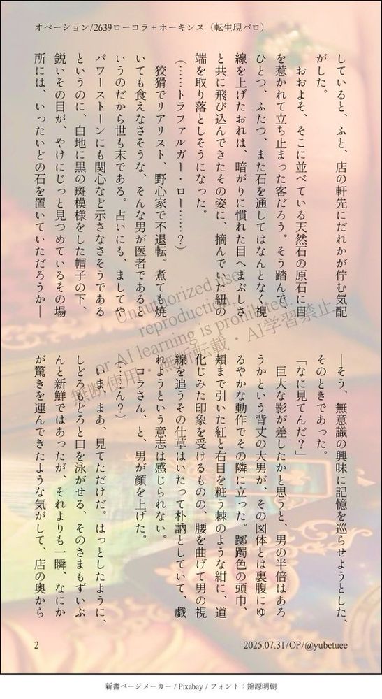 していると、ふと、店の軒先にだれかが佇む気配がした。
　おおよそ、そこに並べている天然石の原石に目を惹かれて立ち止まった客だろう。そう踏んで、ひとつ、ふたつ、また石を通してはなんとなく視線を上げたおれは、暗がりに慣れた目へまぶしさと共に飛び込んできたその姿に、摘んでいた紐の端を取り落としそうになった。
（……トラファルガー・ロー……？）
　狡猾でリアリスト、野心家で不退転。煮ても焼いても食えなさそうな、そんな男が医者であるというのだから世も末である。占いにも、ましてやパワーストーンにも関心など示さなさそうであるというのに、白地に黒の斑模様をした帽子の下、鋭いその目が、やけにじっと見つめているその場所には、いったいどの石を置いていただろうか──そう、無意識の興味に記憶を巡らせようとした、そのときであった。
「なに見てんだ？」
　巨大な影が差したかと思うと、男の半倍はあろうかという背丈の大男が、その図体とは裏腹にゆるやかな動作でその隣に立った。躑躅色の頭巾、頬まで引いた紅と右目を粧う棘のような紺に、道化じみた印象を受けるものの、腰を曲げて男の視線を追うその仕草はいたって朴訥としていて、戯れようという意志は感じられない。
　コラさん、と、男が顔を上げた。
（……ん？）
　いま、まあ、見てただけだ。はっとしたように、しどろもどろと口を泳がせる、そのさまもずいぶんと新鮮ではあったが、それよりも一瞬、なにかが驚きを運んできたような気がして、店の奥から