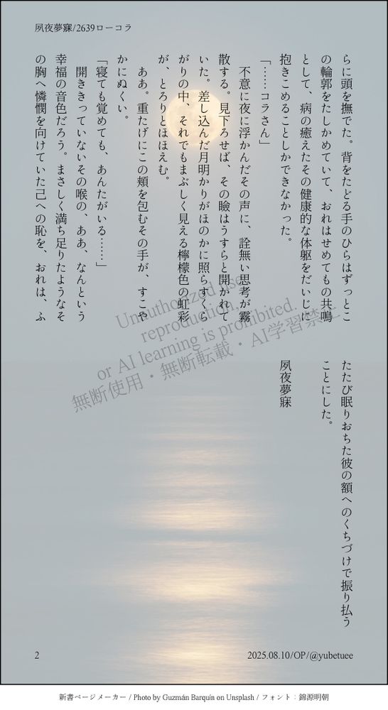 らに頭を撫でた。背をたどる手のひらはずっとこの輪郭をたしかめていて、おれはせめてもの共鳴として、病の癒えたその健康的な体躯をだいじに抱きこめることしかできなかった。
「……コラさん」
　不意に夜に浮かんだその声に、詮無い思考が霧散する。見下ろせば、その瞼はうすらと開かれていた。差し込んだ月明かりがほのかに照らすくらがりの中、それでもまぶしく見える檸檬色の虹彩が、とろりとほほえむ。
　ああ。重たげにこの頬を包むその手が、すこやかにぬくい。
「寝ても覚めても、あんたがいる……」
　開ききっていないその喉の、ああ、なんという幸福の音色だろう。まさしく満ち足りたようなその胸へ憐憫を向けていた己への恥を、おれは、ふたたび眠りおちた彼の額へのくちづけで振り払うことにした。

夙夜夢寐

2025.08.10