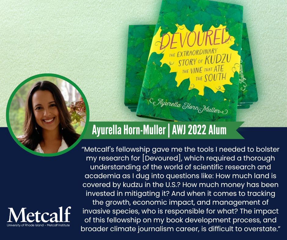 A photo of Ayurella and her book, Devoured, with the quote: "Metcalf's fellowship gave me the tools I needed to bolster my research for the book, which required a thorough understanding of the world of scientific research and academia as I dug into questions like: How much land is covered by kudzu in the U.S.? How much money has been invested in mitigating it? And when it comes to tracking the growth, economic impact, and management of invasive species, who is responsible for what? The impact of this fellowship on my book development process, and broader climate journalism career, is difficult to overstate.”
