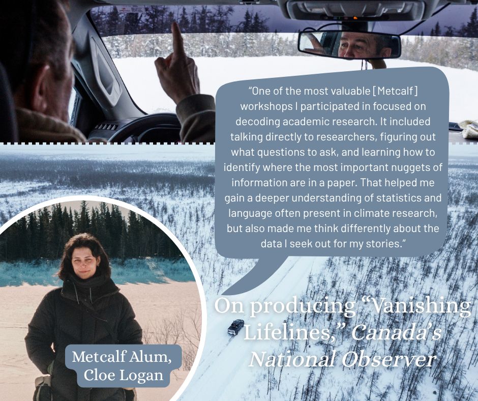 Ice road photos by Jesse Winter and a photo of Cloe Logan and a quote on producing "Vanishing Lifelines" for Canada's National Observer: “One of the most valuable [Metcalf] workshops I participated in focused on decoding academic research. It included talking directly to researchers, figuring out what questions to ask, and learning how to identify where the most important nuggets of information are in a paper. That helped me gain a deeper understanding of statistics and language often present in climate research, but also made me think differently about the data I seek out for my stories.”
