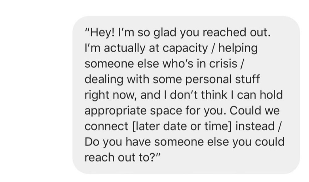 "Hey! I'm so glad you reached out.
I'm actually at capacity / helping someone else who's in crisis / dealing with some personal stuff right now, and I don't think I can hold appropriate space for you. Could we connect [later date or time] instead / Do you have someone else you could reach out to?"