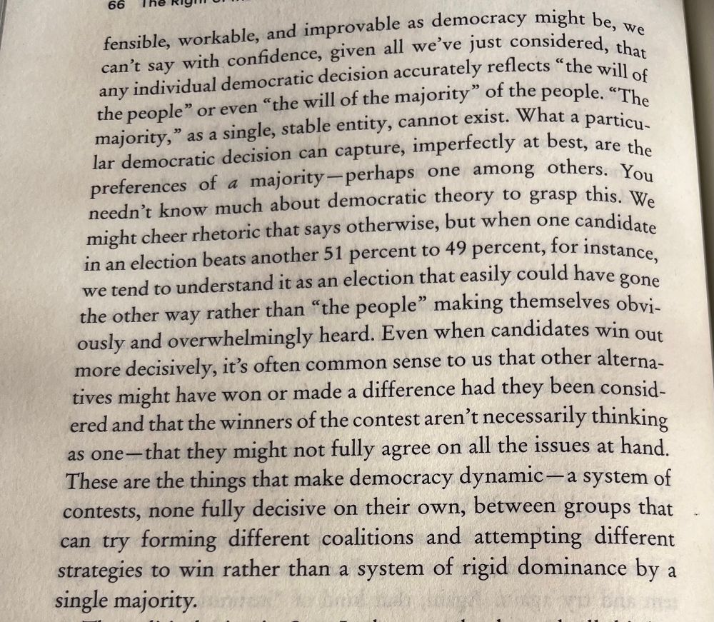 …we can't say with confidence, given all we’ve just considered, that any individual democratic decision accurately reflects "the will ot the people" or even "the will of the majority" of the people. "The majority," as a single, stable entity, cannot exist. What a particular democratic decision can capture, imperfectly at best, are the preferences of a majority-perhaps one among others. You needn't know much about democratic theory to grasp this. We misht cheer rhetoric that says otherwise, but when one candidate in an election beats another 51 percent to 49 percent, for instance, we tend to understand it as an election that easily could have gone the other way rather than "the people" making themselves obviously and overwhelmingly heard. Even when candidates win out more decisively, it's often common sense to us that other alternatives might have won or made a difference had they been considered and that the winners of the contest aren't necessarily thinking as one— that they might not fully agree on all the issues at hand. These are the things that make democracy dynamic- a system of contests, none fully decisive on their own, between groups that can try forming different coalitions and attempting different strategies to win rather than a system of rigid dominance by a single majority.