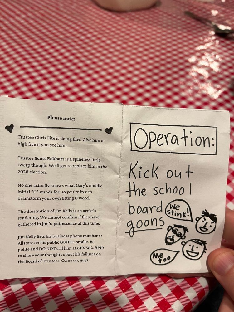 Front and back of the zine:

Front:

Operation:
Kick out the school board goons
Three cartoon faces, one with a speech bubble that says: “We Stink!” Another says: “me too”


Back, typed:

Please note:
-
Trustee Chris Fite is doing fine. Give him a high five if you see him.
Trustee Scott Eckhart is a spineless little twerp though. We'll get to replace him in the 2028 election.
No one actually knows what Gary's middle initial "C" stands for, so you're free to brainstorm your own fitting C word.
The illustration of Jim Kelly is an artist's rendering. We cannot confirm if flies have gathered in Jim's putrescence at this time.
Jim Kelly lists his business phone number at Allstate on his public GUHSD profile. Be polite and DO NOT call him at 619-562-9199 to share your thoughts about his failures on the Board of Trustees. Come on, guys.