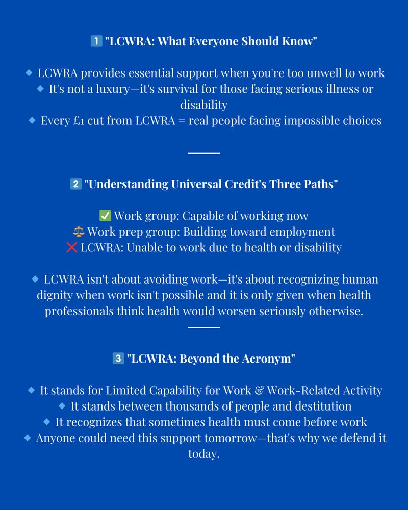 Image description
Alt text: A blue infographic explaining LCWRA (Limited Capability for Work and Work-Related Activity) under Universal Credit.

1️⃣ “LCWRA: What Everyone Should Know”
	•	LCWRA provides essential support for those too unwell to work.
	•	It’s not a luxury—it’s survival for those facing serious illness or disability.
	•	Every £1 cut from LCWRA means real people facing impossible choices.

2️⃣ “Understanding Universal Credit’s Three Paths”
	•	✅ Work group: Capable of working now.
	•	⚖️ Work prep group: Building toward employment.
	•	❌ LCWRA: Unable to work due to health or disability.
	•	LCWRA isn’t about avoiding work—it’s about dignity when work isn’t possible. It is only given when health professionals confirm that working would seriously worsen health.

3️⃣ “LCWRA: Beyond the Acronym”
	•	Stands for Limited Capability for Work & Work-Related Activity.
	•	It stands between thousands of people and destitution.
	•	Recognises that sometimes health must come before work.
	•	Anyone could need 