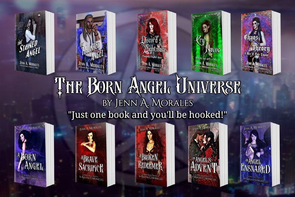 My books. Two interconnected series in the Born Angel Universe which is an AU of our world where angels walk among us and fight demons. 

As it says between the books “Just one book and you’ll be hooked.”

Top row: the Created Angel Novels
The Stained Angel 
The Haunted Angel
Discord’s Nightmare
Cry Havoc
Chaos Theory

Bottom row: Kalista Chronicles
1) A Born Angel
2) A Brave Sacrifice
3) A Broken Redeemer
4) an Angel’s Advent (dual pov)
5) An Angel Ensnared 