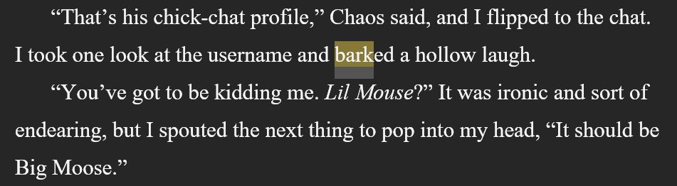 Chapter 4: 
      “That’s his chick-chat profile,” Chaos said, and I flipped to the chat. I took one look at the username and barked a hollow laugh.
      “You’ve got to be kidding me. Lil Mouse?” It was ironic and sort of endearing, but I spouted the next thing to pop into my head, “It should be Big Moose.” 